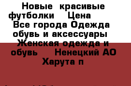 Новые, красивые футболки  › Цена ­ 550 - Все города Одежда, обувь и аксессуары » Женская одежда и обувь   . Ненецкий АО,Харута п.